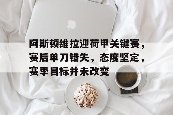 阿斯顿维拉迎荷甲关键赛,赛后单刀错失,态度坚定,赛季目标并未改变的简单介绍-英雄联盟投注
