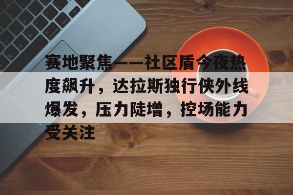 包含赛地聚焦——社区盾今夜热度飙升,达拉斯独行侠外线爆发,压力陡增,控场能力受关注的词条-英雄联盟投注
